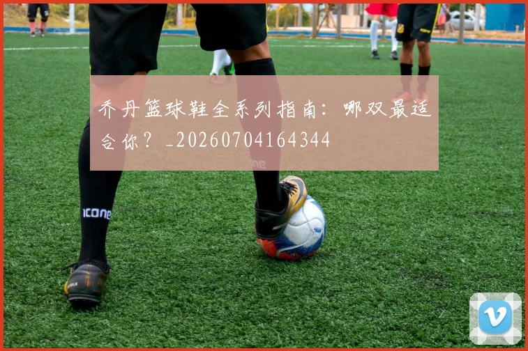 乔丹篮球鞋全系列指南:哪双最适合你?_20260704164344