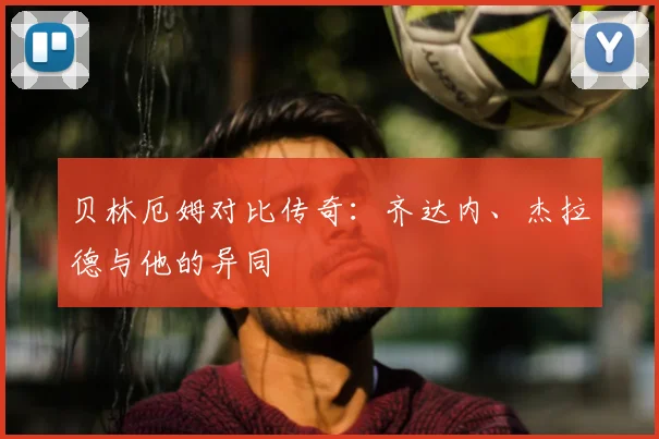 贝林厄姆对比传奇：齐达内、杰拉德与他的异同