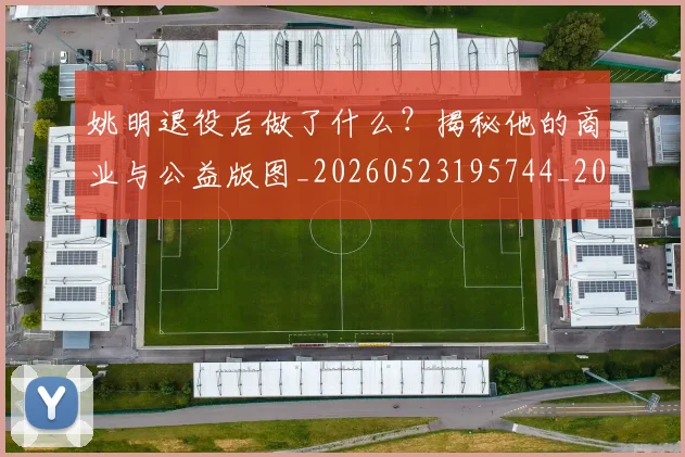 姚明退役后做了什么?揭秘他的商业与公益版图_20260523195744_20260703233114