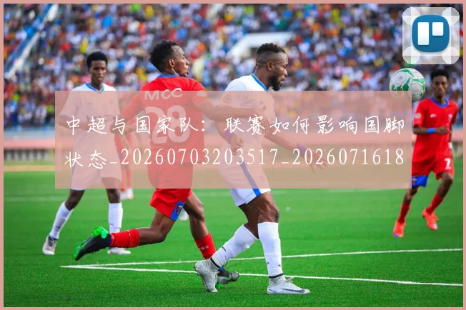 中超与国家队:联赛如何影响国脚状态_20260703203517_20260716184331