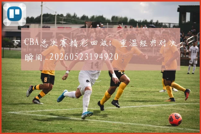CBA总决赛精彩回放：重温经典对决瞬间_20260523194920