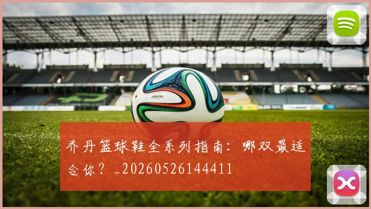 乔丹篮球鞋全系列指南:哪双最适合你?_20260526144411