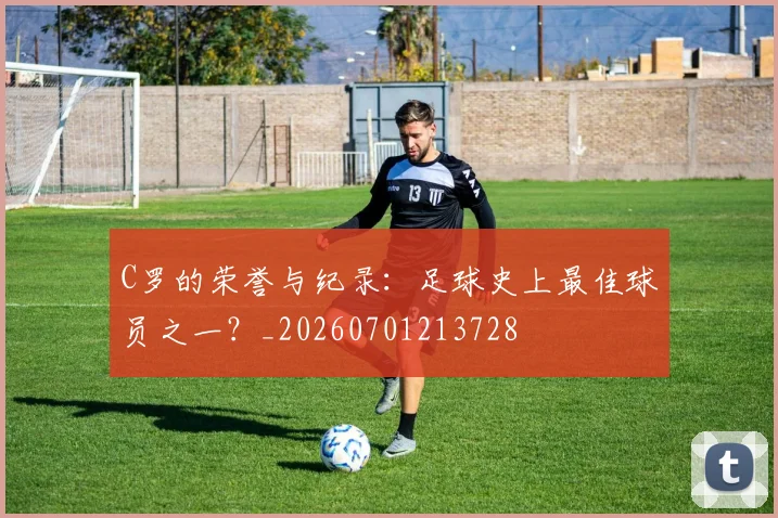 C罗的荣誉与纪录:足球史上最佳球员之一?_20260701213728