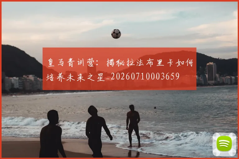 皇马青训营:揭秘拉法布里卡如何培养未来之星_20260710003659