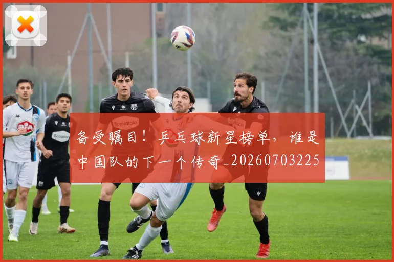 备受瞩目！乒乓球新星榜单，谁是中国队的下一个传奇_20260703225347