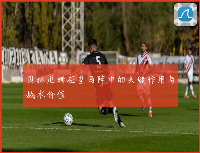 贝林厄姆在皇马阵中的关键作用与战术价值