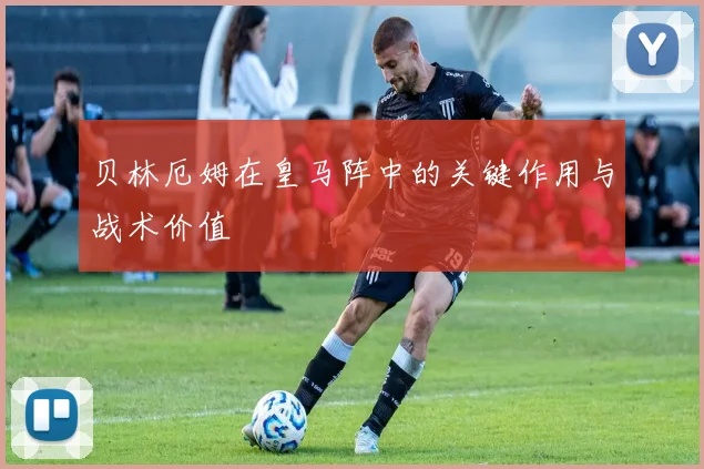 贝林厄姆在皇马阵中的关键作用与战术价值