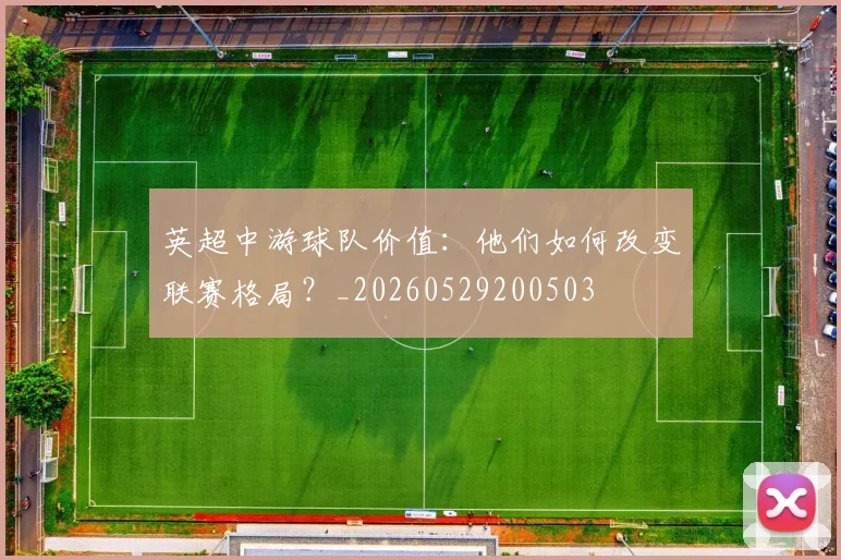 英超中游球队价值：他们如何改变联赛格局？_20260529200503
