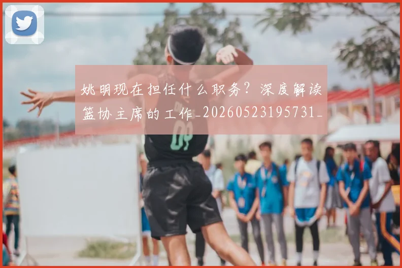 姚明现在担任什么职务？深度解读篮协主席的工作_20260523195731_20260703232858