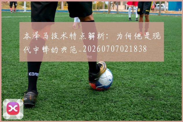 本泽马技术特点解析：为何他是现代中锋的典范_20260707021838