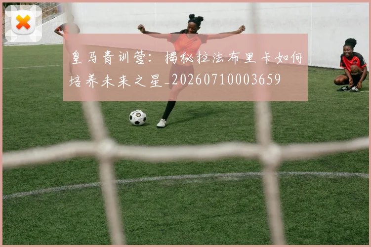 皇马青训营：揭秘拉法布里卡如何培养未来之星_20260710003659