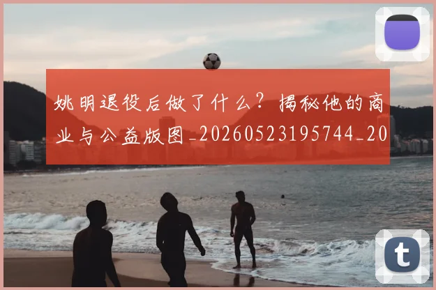 姚明退役后做了什么？揭秘他的商业与公益版图_20260523195744_20260703233114