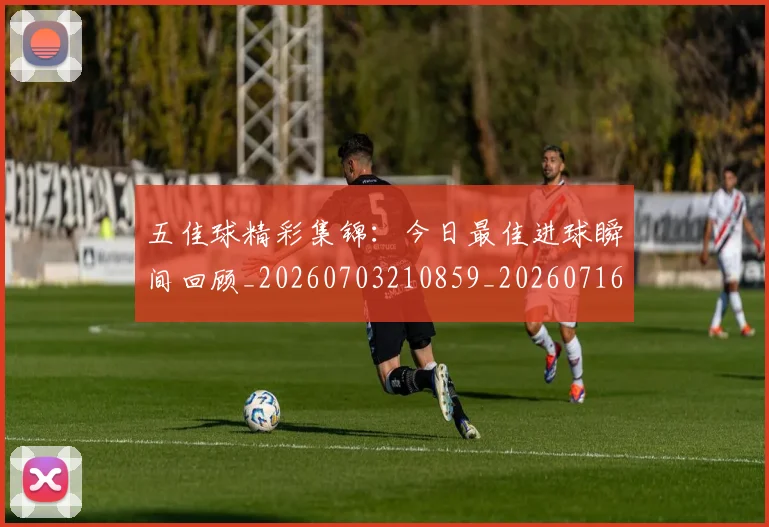 五佳球精彩集锦：今日最佳进球瞬间回顾_20260703210859_20260716193004