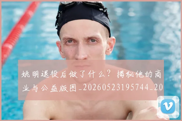 姚明退役后做了什么？揭秘他的商业与公益版图_20260523195744_20260720192511