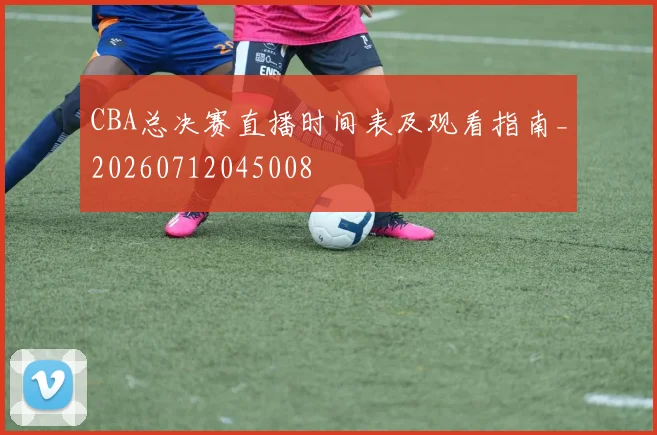 CBA总决赛直播时间表及观看指南_20260712045008