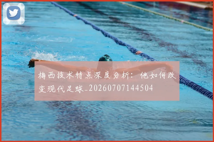 梅西技术特点深度分析:他如何改变现代足球_20260707144504