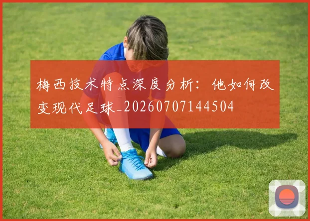 梅西技术特点深度分析:他如何改变现代足球_20260707144504