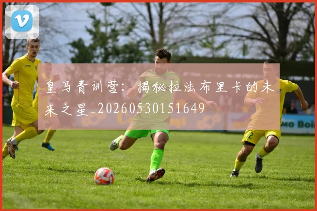 皇马青训营：揭秘拉法布里卡的未来之星_20260530151649