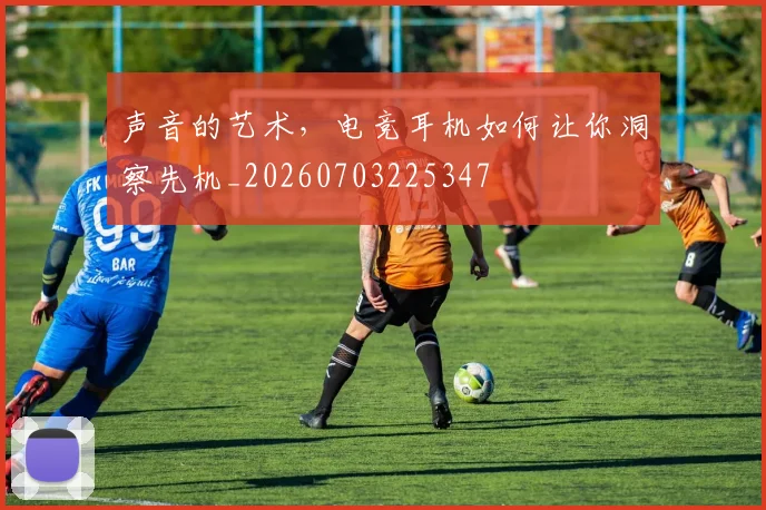 声音的艺术，电竞耳机如何让你洞察先机_20260703225347