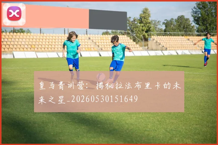 皇马青训营:揭秘拉法布里卡的未来之星_20260530151649